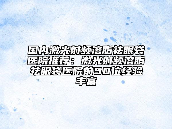 国内激光射频溶脂祛眼袋医院推荐：激光射频溶脂祛眼袋医院前50位经验丰富