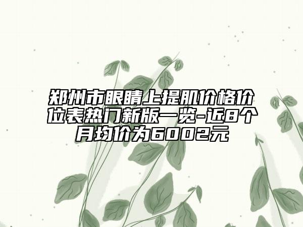 郑州市眼睛上提肌价格价位表热门新版一览-近8个月均价为6002元