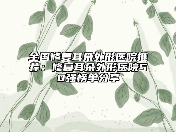 全国修复耳朵外形医院推荐：修复耳朵外形医院50强榜单分享