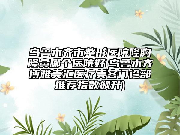 乌鲁木齐市整形医院隆胸隆鼻哪个医院好(乌鲁木齐博雅美汇医疗美容门诊部推荐指数飙升)
