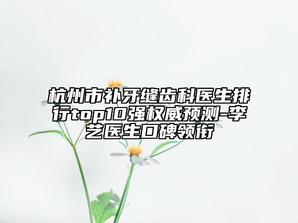 杭州市补牙缝齿科医生排行top10强权威预测-李艺医生口碑领衔