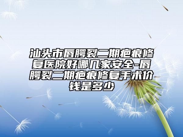 汕头市唇腭裂二期疤痕修复医院好哪几家安全-唇腭裂二期疤痕修复手术价钱是多少