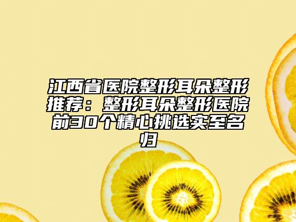 江西省医院整形耳朵整形推荐：整形耳朵整形医院前30个精心挑选实至名归