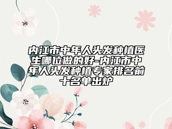 内江市中年人头发种植医生哪位做的好-内江市中年人头发种植专家排名前十名单出炉