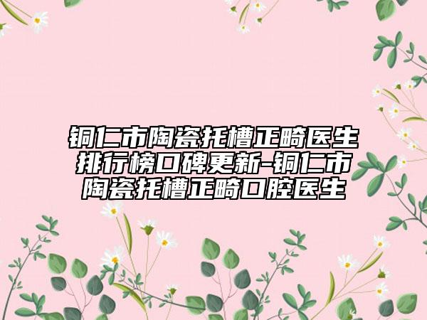铜仁市陶瓷托槽正畸医生排行榜口碑更新-铜仁市陶瓷托槽正畸口腔医生