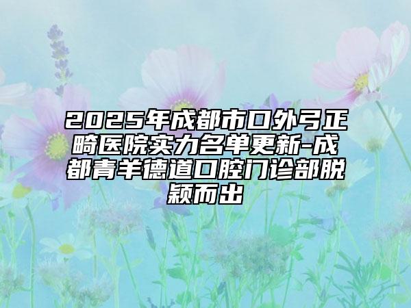 2025年成都市口外弓正畸医院实力名单更新-成都青羊德道口腔门诊部脱颖而出