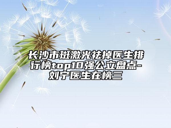 长沙市斑激光祛掉医生排行榜top10强公立盘点-刘宁医生在榜三