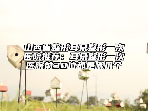 山西省整形耳朵整形一次医院推荐：耳朵整形一次医院前30位都是哪几个