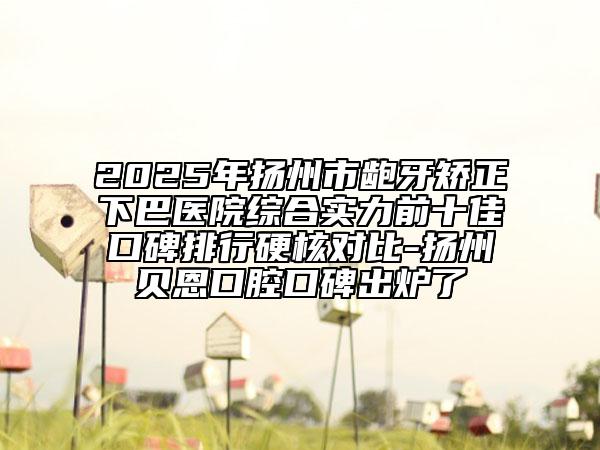 2025年扬州市龅牙矫正下巴医院综合实力前十佳口碑排行硬核对比-扬州贝恩口腔口碑出炉了