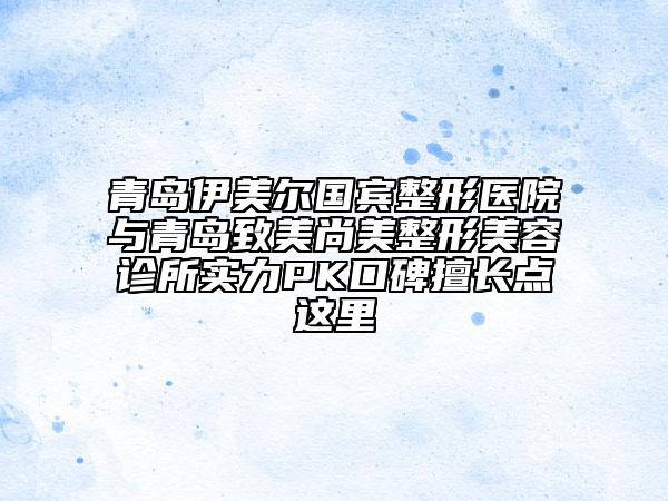 青岛伊美尔国宾整形医院与青岛致美尚美整形美容诊所实力PK口碑擅长点这里
