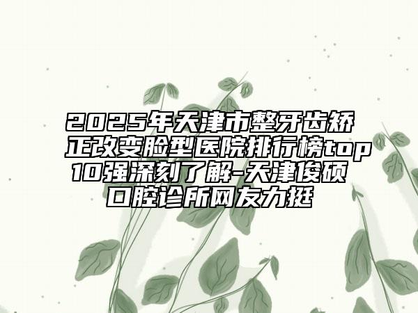 2025年天津市整牙齿矫正改变脸型医院排行榜top10强深刻了解-天津俊硕口腔诊所网友力挺