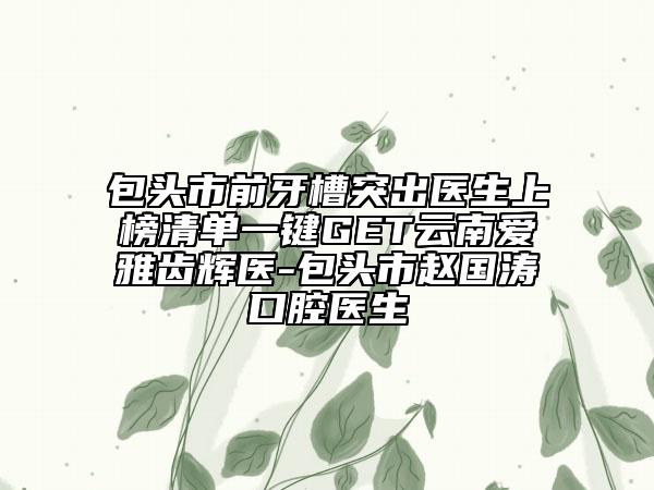 包头市前牙槽突出医生上榜清单一键GET云南爱雅齿辉医-包头市赵国涛口腔医生