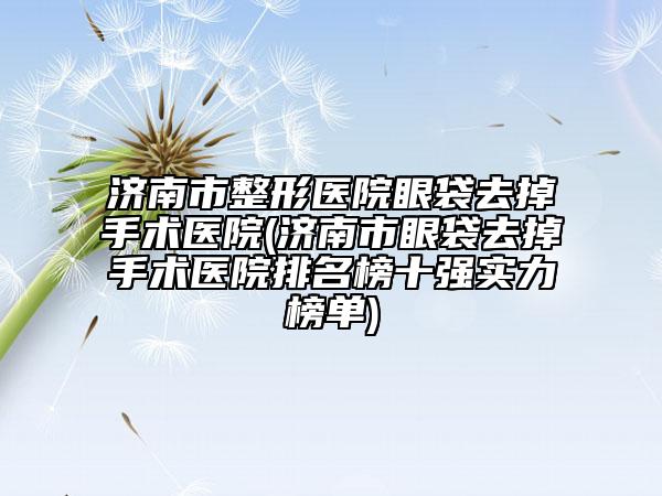 济南市整形医院眼袋去掉手术医院(济南市眼袋去掉手术医院排名榜十强实力榜单)