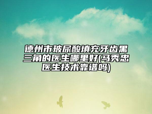 德州市玻尿酸填充牙齿黑三角的医生哪里好(马秀忠医生技术靠谱吗)