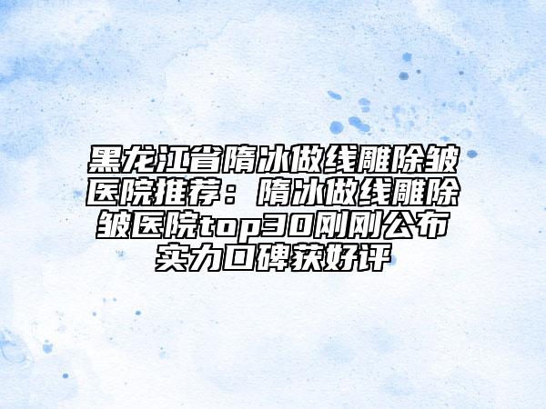 黑龙江省隋冰做线雕除皱医院推荐：隋冰做线雕除皱医院top30刚刚公布实力口碑获好评
