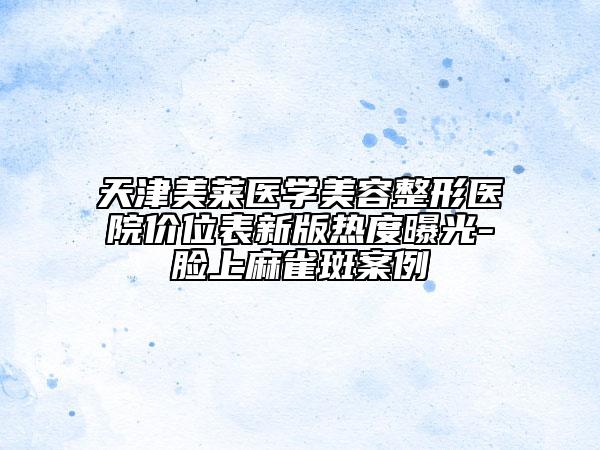 天津美莱医学美容整形医院价位表新版热度曝光-脸上麻雀斑案例
