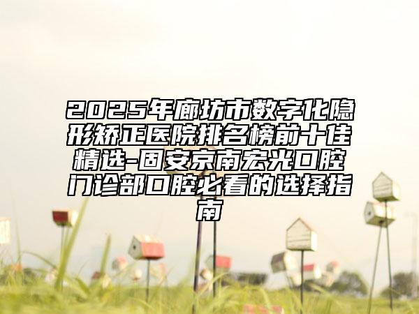 2025年廊坊市数字化隐形矫正医院排名榜前十佳精选-固安京南宏光口腔门诊部口腔必看的选择指南