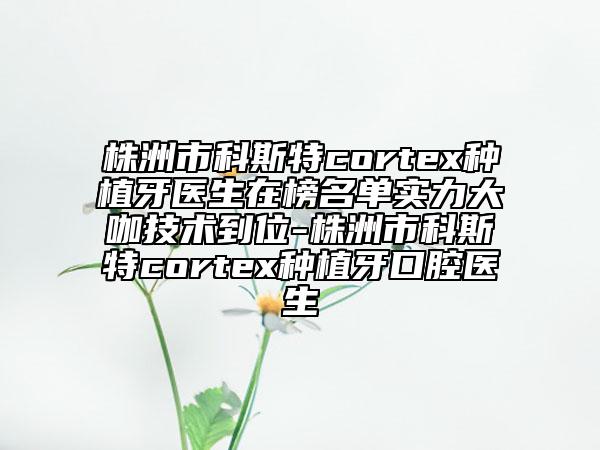 株洲市科斯特cortex种植牙医生在榜名单实力大咖技术到位-株洲市科斯特cortex种植牙口腔医生