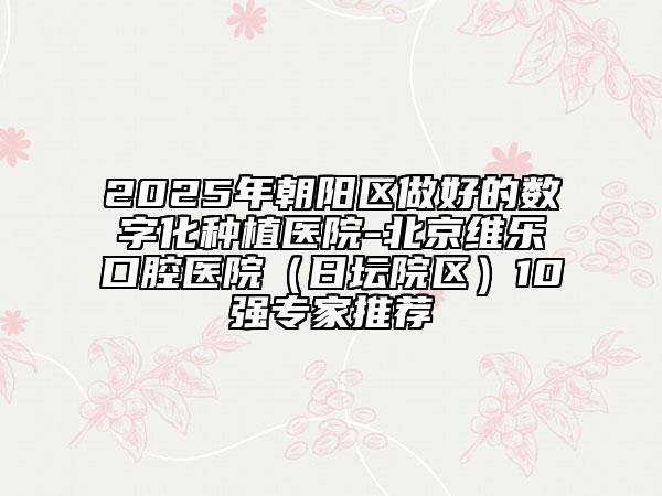 2025年朝阳区做好的数字化种植医院-北京维乐口腔医院（日坛院区）10强专家推荐
