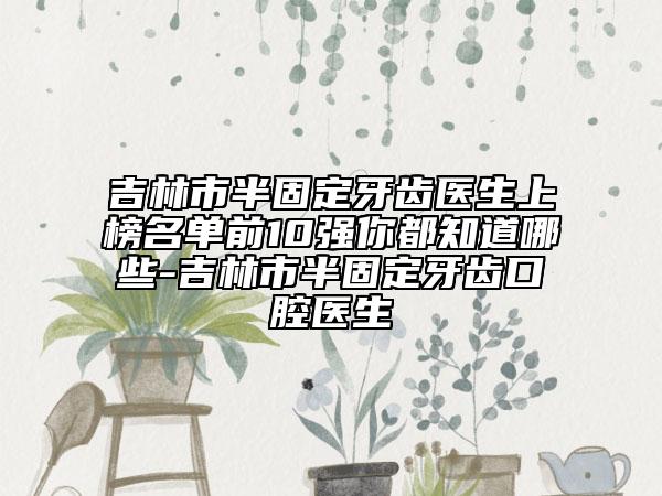 吉林市半固定牙齿医生上榜名单前10强你都知道哪些-吉林市半固定牙齿口腔医生