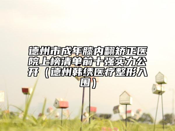 德州市成年膝内翻矫正医院上榜清单前十强实力公开（德州韩绣医疗整形入围）