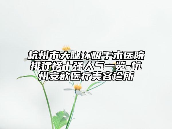 杭州市大腿环吸手术医院排行榜十强人气一览-杭州安歆医疗美容诊所