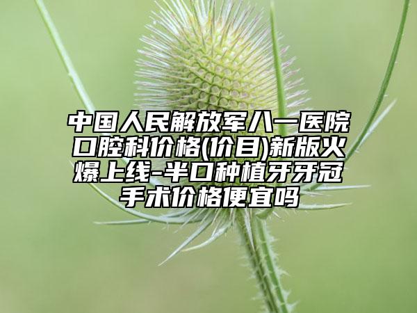 中国人民解放军八一医院口腔科价格(价目)新版火爆上线-半口种植牙牙冠手术价格便宜吗