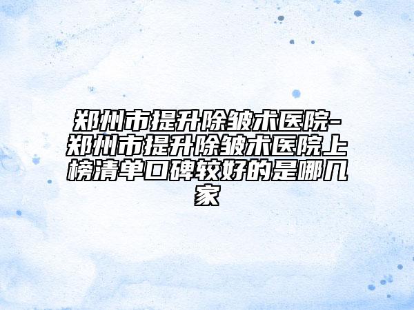 郑州市提升除皱术医院-郑州市提升除皱术医院上榜清单口碑较好的是哪几家