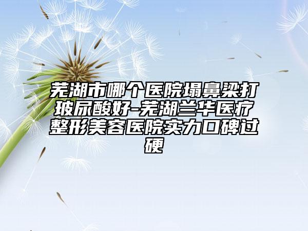 芜湖市哪个医院塌鼻梁打玻尿酸好-芜湖兰华医疗整形美容医院实力口碑过硬
