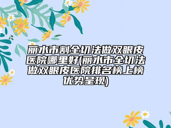 丽水市割全切法做双眼皮医院哪里好(丽水市全切法做双眼皮医院排名榜上榜优势呈现)