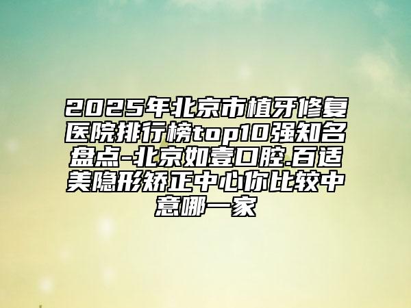 2025年北京市植牙修复医院排行榜top10强知名盘点-北京如壹口腔.百适美隐形矫正中心你比较中意哪一家
