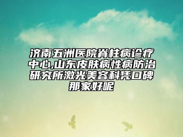 济南五洲医院脊柱病诊疗中心,山东皮肤病性病防治研究所激光美容科凭口碑那家好呢