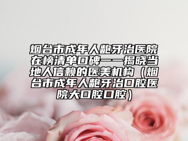 烟台市成年人龅牙治医院在榜清单口碑一一揭晓当地人信赖的医美机构（烟台市成年人龅牙治口腔医院大口腔口腔）