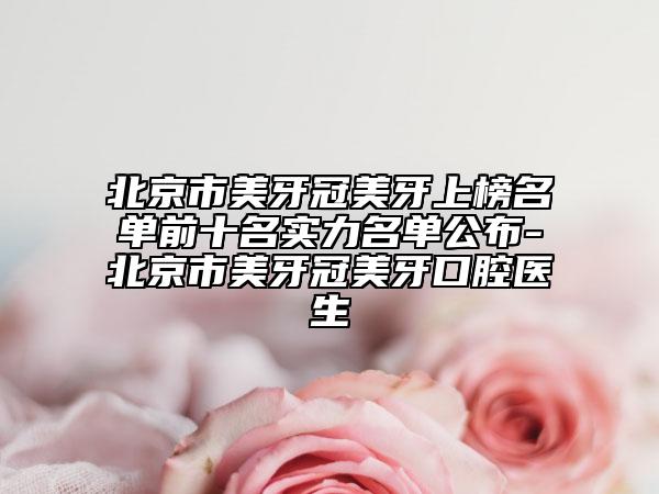 北京市美牙冠美牙上榜名单前十名实力名单公布-北京市美牙冠美牙口腔医生