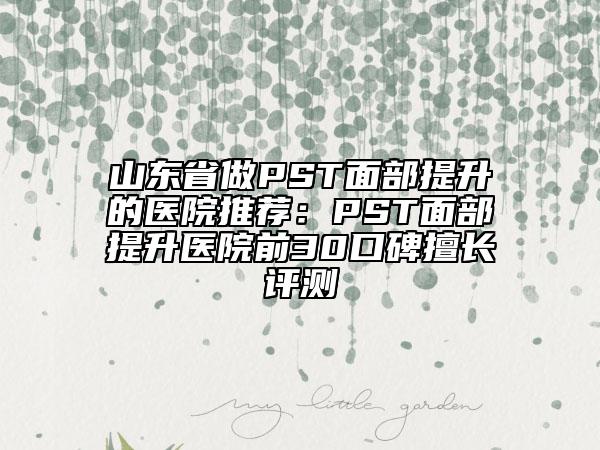 山东省做PST面部提升的医院推荐：PST面部提升医院前30口碑擅长评测