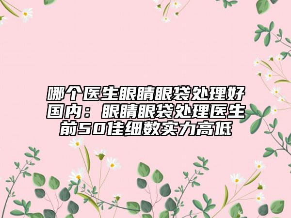 哪个医生眼睛眼袋处理好国内：眼睛眼袋处理医生前50佳细数实力高低