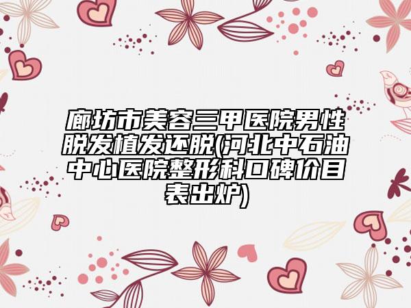 廊坊市美容三甲医院男性脱发植发还脱(河北中石油中心医院整形科口碑价目表出炉)