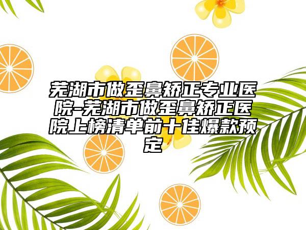 芜湖市做歪鼻矫正专业医院-芜湖市做歪鼻矫正医院上榜清单前十佳爆款预定