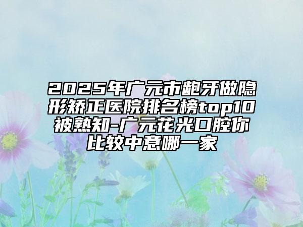 2025年广元市龅牙做隐形矫正医院排名榜top10被熟知-广元花光口腔你比较中意哪一家