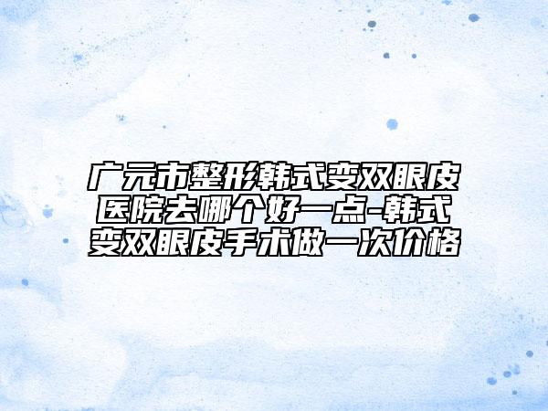 广元市整形韩式变双眼皮医院去哪个好一点-韩式变双眼皮手术做一次价格