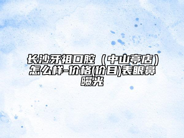 长沙牙祖口腔（中山亭店）怎么样-价格(价目)表眼鼻曝光