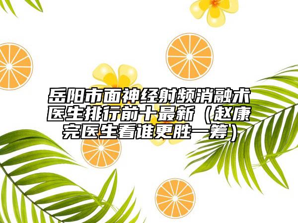 岳阳市面神经射频消融术医生排行前十最新（赵康完医生看谁更胜一筹）