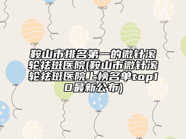 鞍山市排名第一的微针滚轮祛斑医院(鞍山市微针滚轮祛斑医院上榜名单top10最新公布)