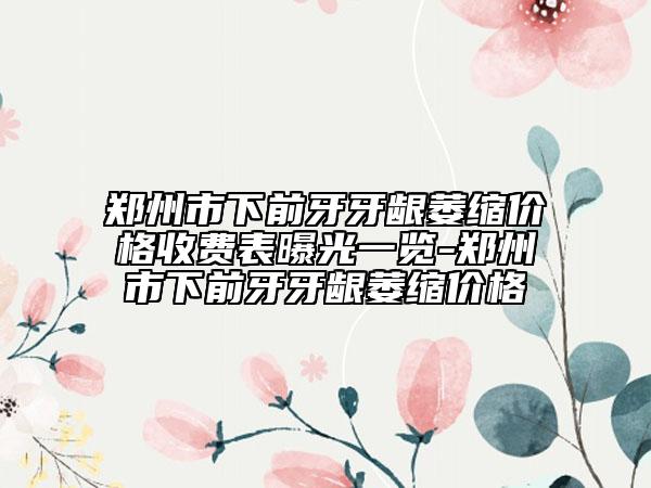 郑州市下前牙牙龈萎缩价格收费表曝光一览-郑州市下前牙牙龈萎缩价格