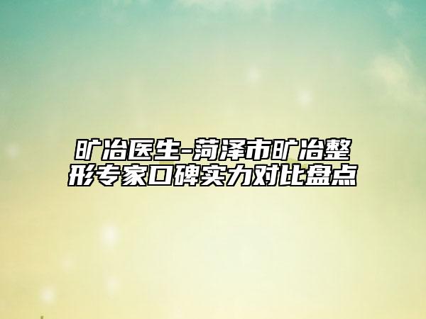 旷冶医生-菏泽市旷冶整形专家口碑实力对比盘点