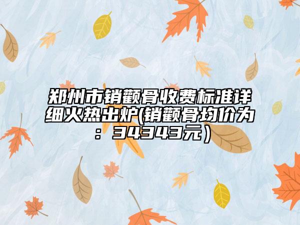郑州市销颧骨收费标准详细火热出炉(销颧骨均价为：34343元）