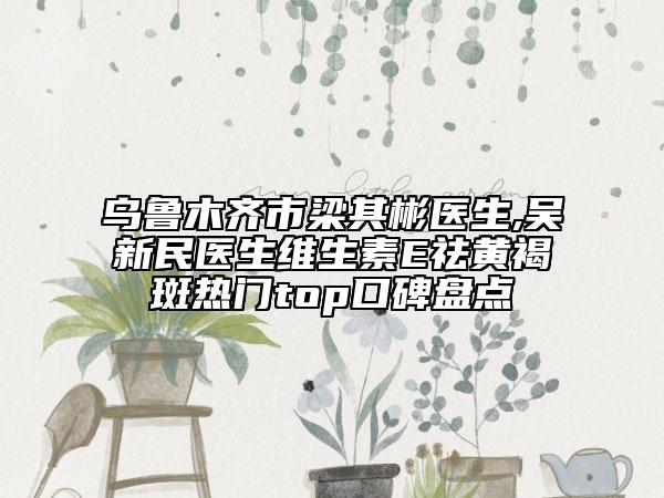 乌鲁木齐市梁其彬医生,吴新民医生维生素E祛黄褐斑热门top口碑盘点