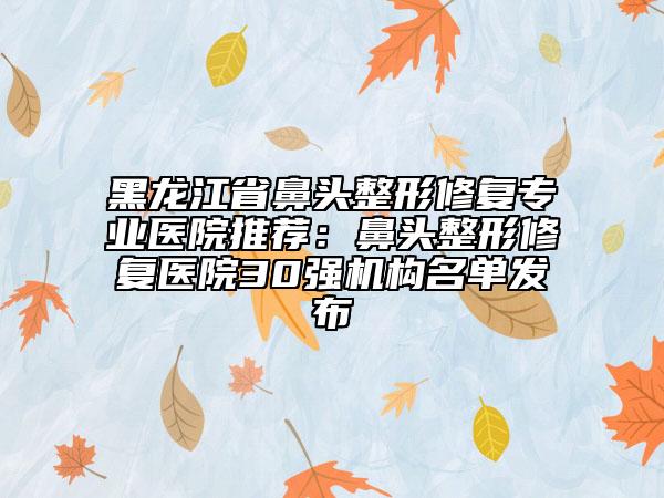 黑龙江省鼻头整形修复专业医院推荐：鼻头整形修复医院30强机构名单发布