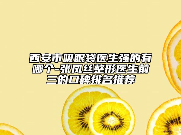 西安市吸眼袋医生强的有哪个-张凤丝整形医生前三的口碑排名推荐