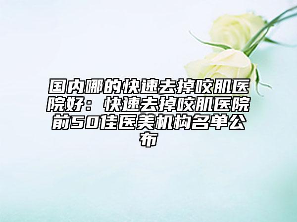 国内哪的快速去掉咬肌医院好：快速去掉咬肌医院前50佳医美机构名单公布